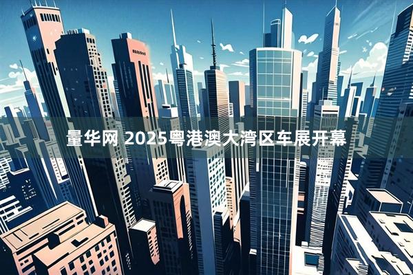 量华网 2025粤港澳大湾区车展开幕