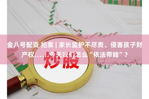 金八号配资 拍案 | 家长监护不尽责、侵害孩子财产权……今天我们怎么“依法带娃”？