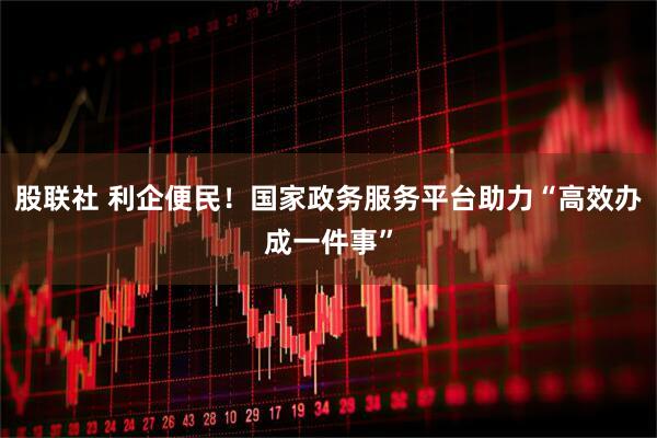 股联社 利企便民！国家政务服务平台助力“高效办成一件事”