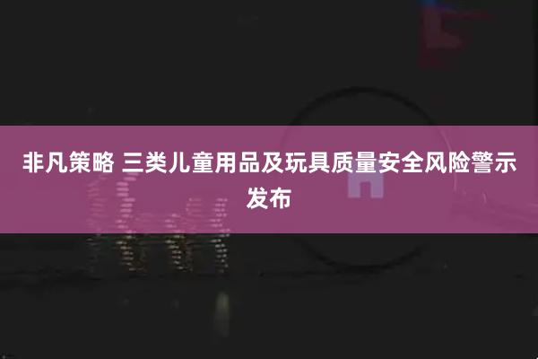 非凡策略 三类儿童用品及玩具质量安全风险警示发布