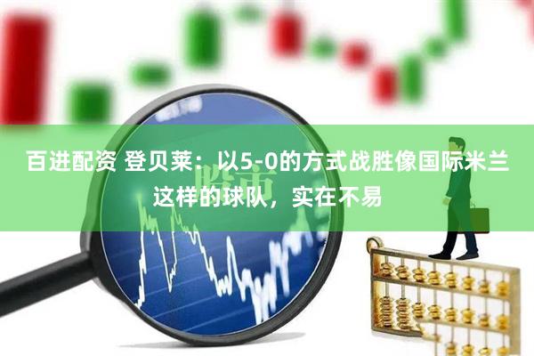 百进配资 登贝莱：以5-0的方式战胜像国际米兰这样的球队，实在不易
