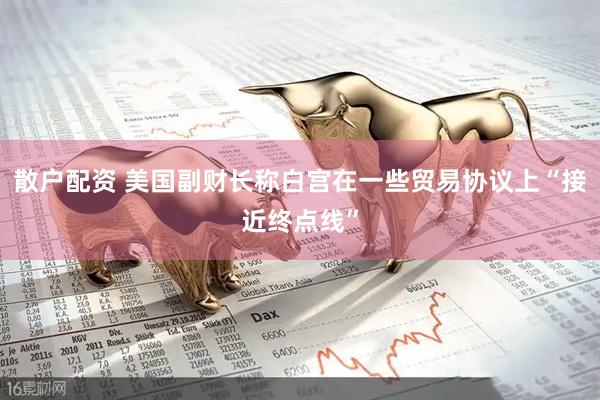 散户配资 美国副财长称白宫在一些贸易协议上“接近终点线”