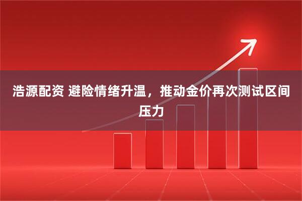 浩源配资 避险情绪升温，推动金价再次测试区间压力