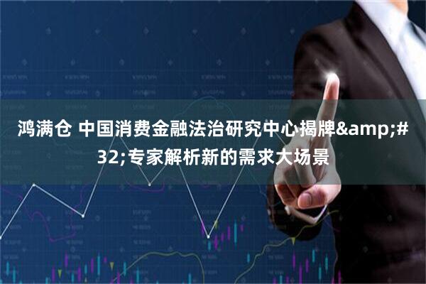 鸿满仓 中国消费金融法治研究中心揭牌&#32;专家解析新的需求大场景