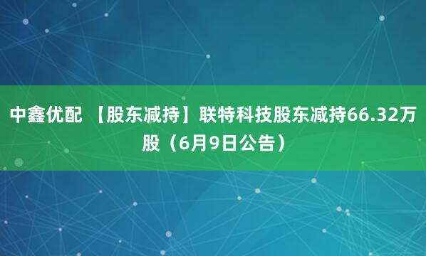 中鑫优配 【股东减持】联特科技股东减持66.32万股（6月9日公告）