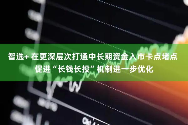 智选+ 在更深层次打通中长期资金入市卡点堵点 促进“长钱长投”机制进一步优化