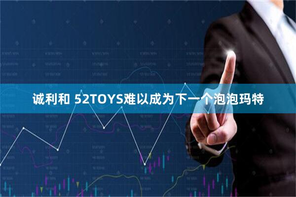 诚利和 52TOYS难以成为下一个泡泡玛特