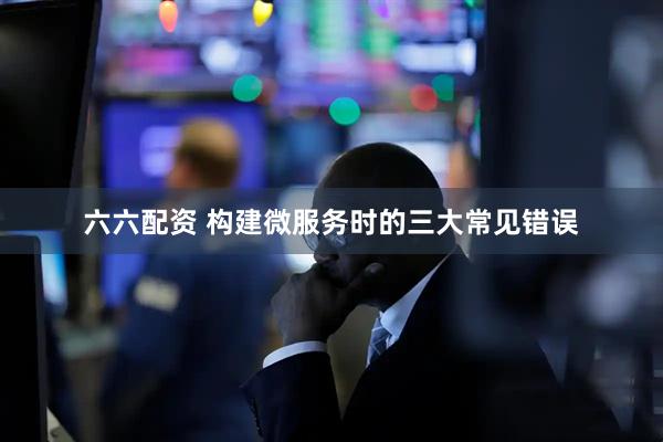 六六配资 构建微服务时的三大常见错误