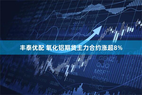 丰泰优配 氧化铝期货主力合约涨超8%