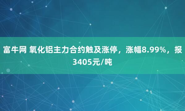 富牛网 氧化铝主力合约触及涨停，涨幅8.99%，报3405元/吨