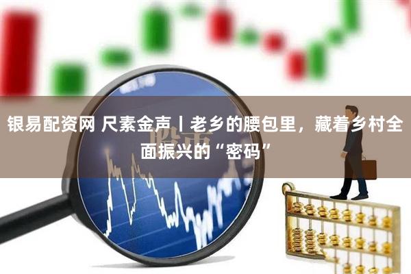 银易配资网 尺素金声丨老乡的腰包里，藏着乡村全面振兴的“密码”