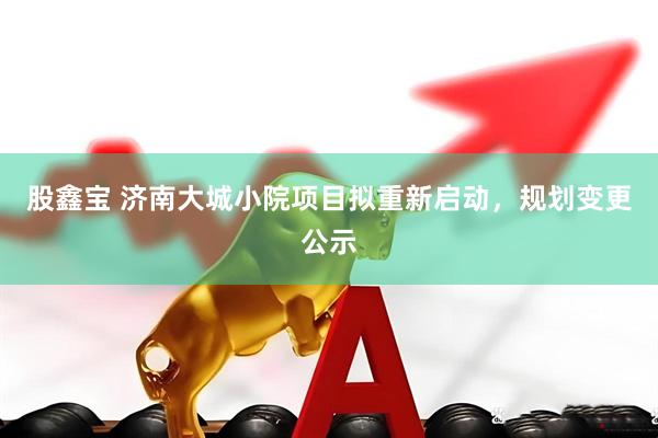 股鑫宝 济南大城小院项目拟重新启动，规划变更公示