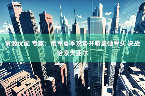 富源优配 专家：俄军夏季攻势开啃最硬骨头 决战恰索夫亚尔