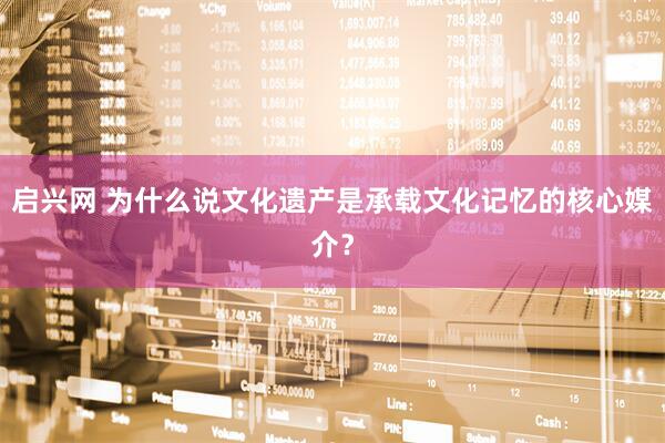启兴网 为什么说文化遗产是承载文化记忆的核心媒介？