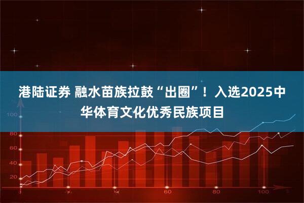 港陆证券 融水苗族拉鼓“出圈”！入选2025中华体育文化优秀民族项目
