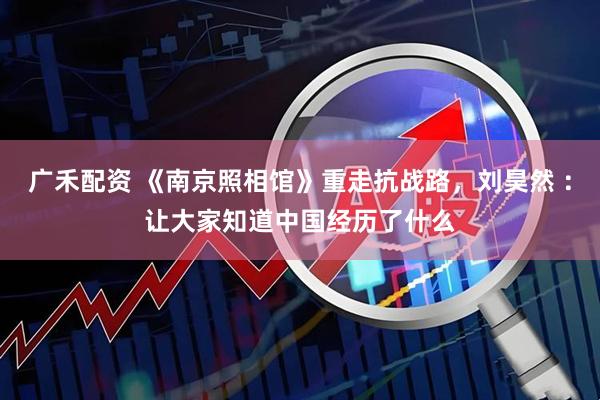 广禾配资 《南京照相馆》重走抗战路，刘昊然 ：让大家知道中国经历了什么