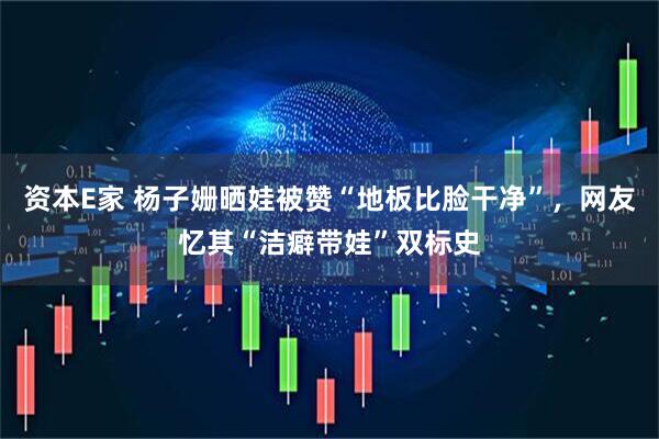 资本E家 杨子姗晒娃被赞“地板比脸干净”，网友忆其“洁癖带娃”双标史