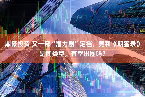 鼎豪投资 又一部“潜力剧”定档，竟和《朝雪录》是同类型，有望出圈吗？
