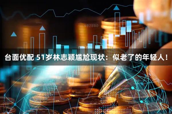 台面优配 51岁林志颖尴尬现状：似老了的年轻人！