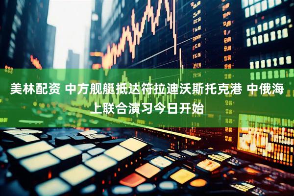 美林配资 中方舰艇抵达符拉迪沃斯托克港 中俄海上联合演习今日开始