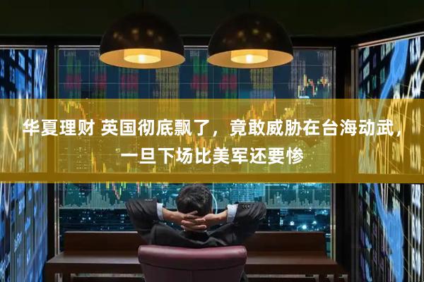 华夏理财 英国彻底飘了，竟敢威胁在台海动武，一旦下场比美军还要惨