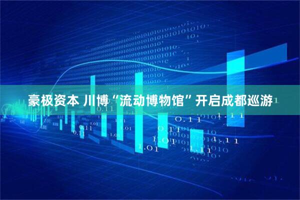 豪极资本 川博“流动博物馆”开启成都巡游