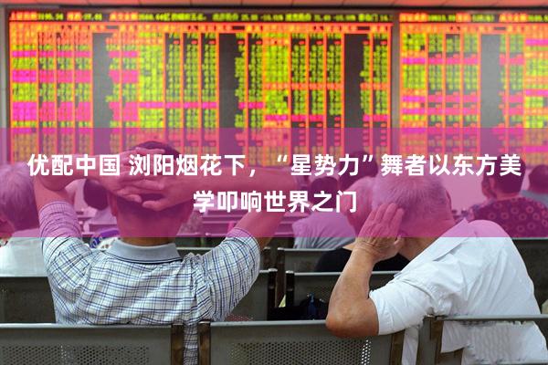 优配中国 浏阳烟花下，“星势力”舞者以东方美学叩响世界之门