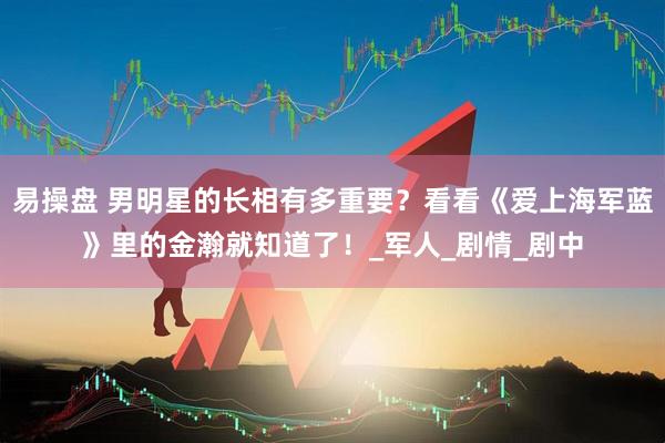 易操盘 男明星的长相有多重要？看看《爱上海军蓝》里的金瀚就知道了！_军人_剧情_剧中