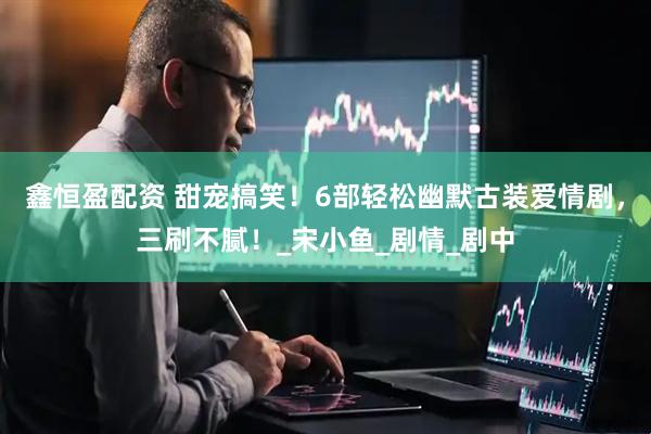 鑫恒盈配资 甜宠搞笑！6部轻松幽默古装爱情剧，三刷不腻！_宋小鱼_剧情_剧中