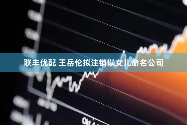 联丰优配 王岳伦拟注销以女儿命名公司