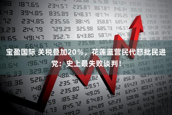 宝盈国际 关税叠加20％，花莲蓝营民代怒批民进党：史上最失败谈判！