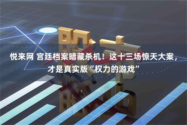 悦来网 宫廷档案暗藏杀机！这十三场惊天大案，才是真实版“权力的游戏”