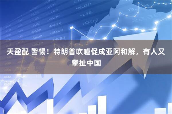 天盈配 警惕！特朗普吹嘘促成亚阿和解，有人又攀扯中国