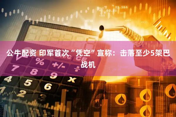 公牛配资 印军首次“凭空”宣称：击落至少5架巴战机