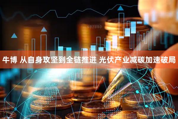 牛博 从自身攻坚到全链推进 光伏产业减碳加速破局