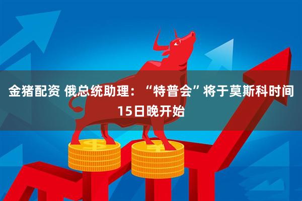 金猪配资 俄总统助理：“特普会”将于莫斯科时间15日晚开始