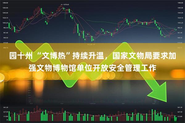 园十州 “文博热”持续升温，国家文物局要求加强文物博物馆单位开放安全管理工作