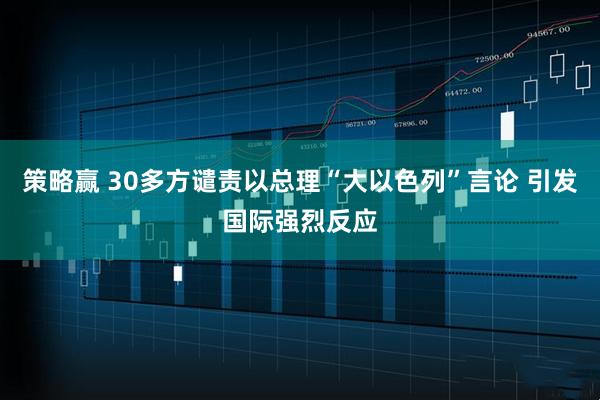 策略赢 30多方谴责以总理“大以色列”言论 引发国际强烈反应