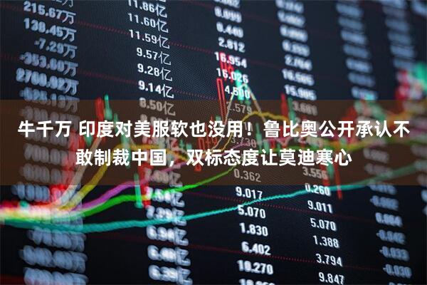 牛千万 印度对美服软也没用！鲁比奥公开承认不敢制裁中国，双标态度让莫迪寒心
