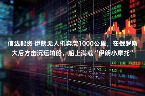 信达配资 伊朗无人机奔袭1000公里，在俄罗斯大后方击沉运输船，船上满载“伊朗小摩托”