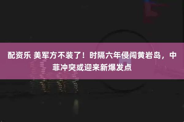 配资乐 美军方不装了！时隔六年侵闯黄岩岛，中菲冲突或迎来新爆发点