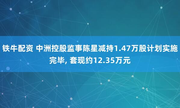 铁牛配资 中洲控股监事陈星减持1.47万股计划实施完毕, 套现约12.35万元