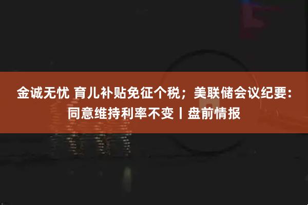 金诚无忧 育儿补贴免征个税；美联储会议纪要:同意维持利率不变丨盘前情报