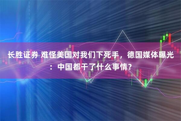 长胜证券 难怪美国对我们下死手，德国媒体曝光：中国都干了什么事情？