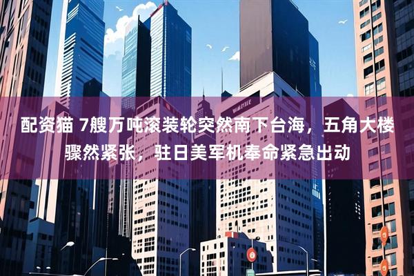 配资猫 7艘万吨滚装轮突然南下台海，五角大楼骤然紧张，驻日美军机奉命紧急出动