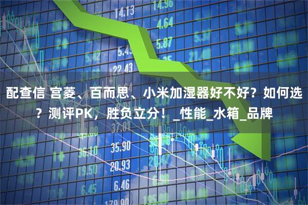 配查信 宫菱、百而思、小米加湿器好不好？如何选？测评PK，胜负立分！_性能_水箱_品牌
