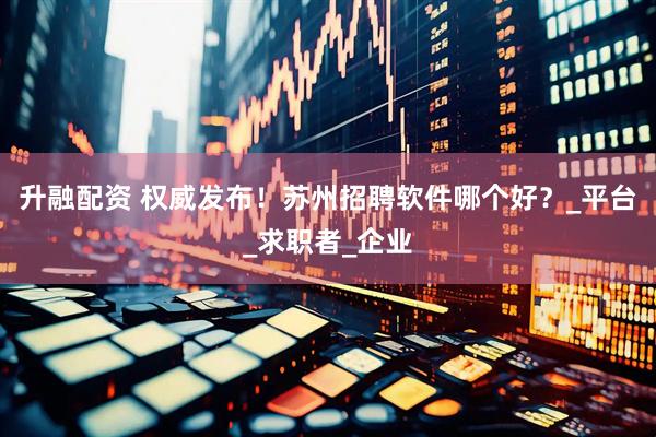 升融配资 权威发布！苏州招聘软件哪个好？_平台_求职者_企业