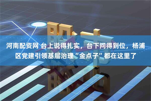 河南配资网 台上说得扎实，台下问得到位，杨浦区党建引领基层治理“金点子”都在这里了