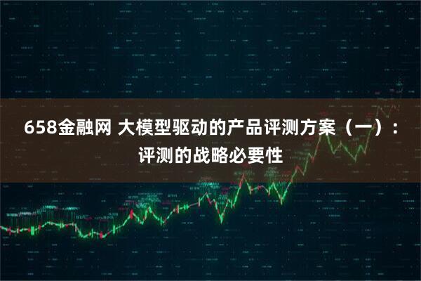 658金融网 大模型驱动的产品评测方案（一）：评测的战略必要性