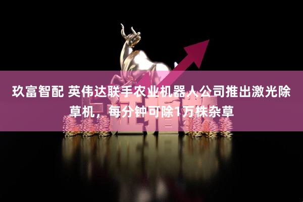 玖富智配 英伟达联手农业机器人公司推出激光除草机，每分钟可除1万株杂草